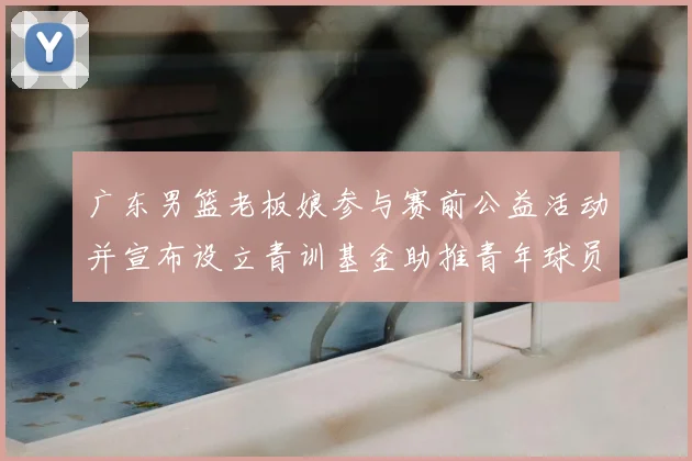 广东男篮老板娘参与赛前公益活动并宣布设立青训基金助推青年球员成长