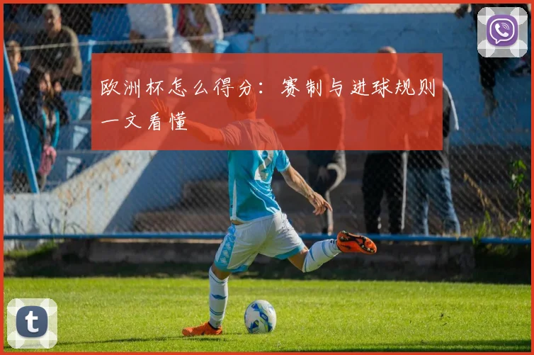 欧洲杯怎么得分：赛制与进球规则一文看懂