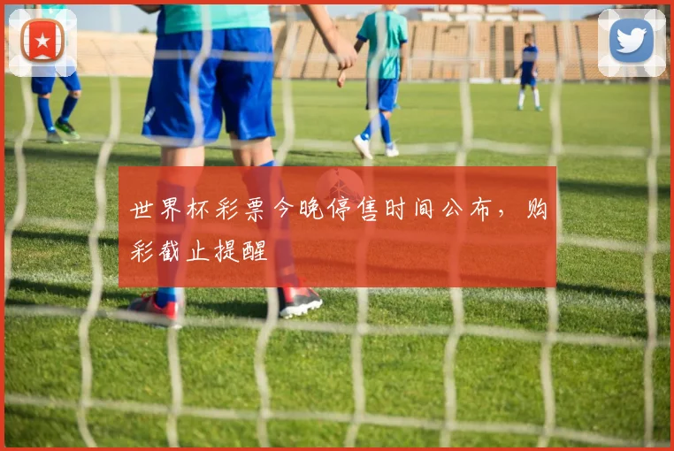 世界杯彩票今晚停售时间公布，购彩截止提醒