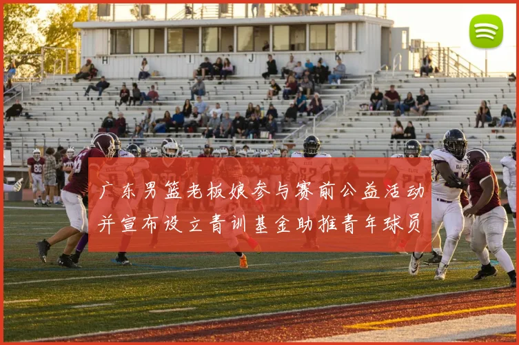 广东男篮老板娘参与赛前公益活动并宣布设立青训基金助推青年球员成长