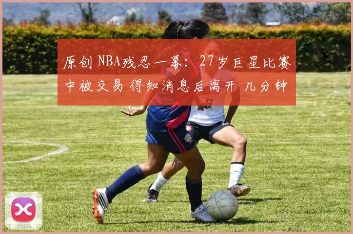 原创 NBA残忍一幕：27岁巨星比赛中被交易 得知消息后离开 几分钟后返回