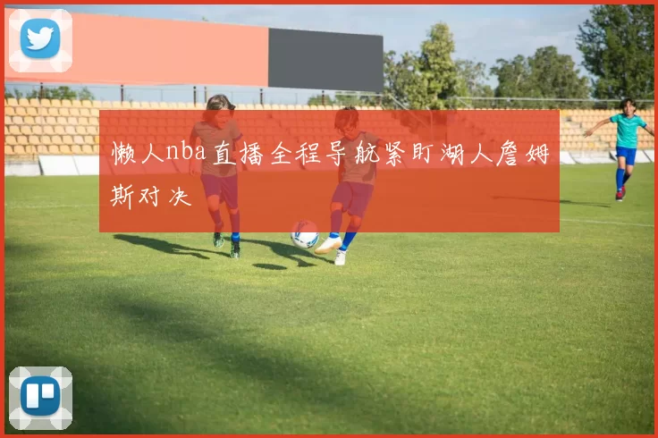 懒人nba直播全程导航紧盯湖人詹姆斯对决