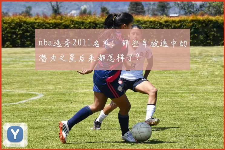 nba选秀2011名单：那些年被选中的潜力之星后来都怎样了？
