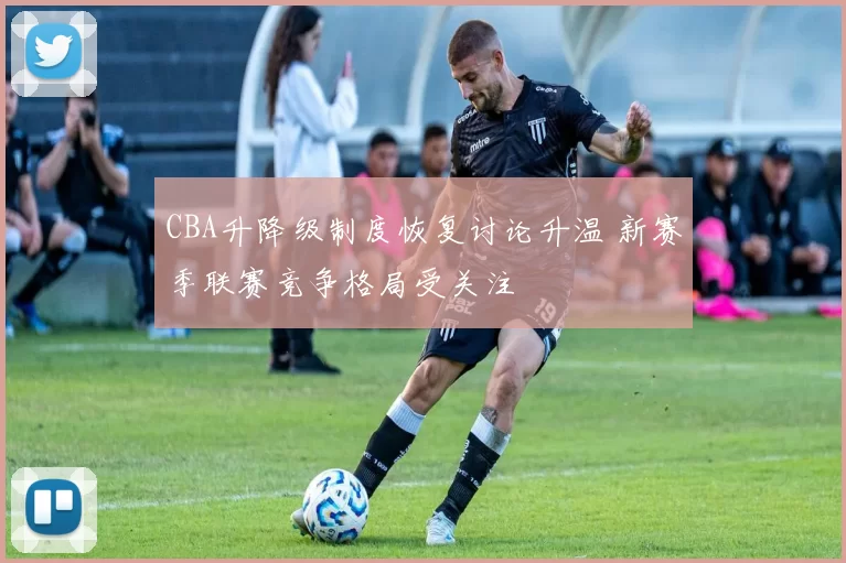 CBA升降级制度恢复讨论升温 新赛季联赛竞争格局受关注