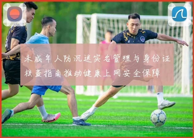 未成年人防沉迷实名管理与身份证核查指南推动健康上网安全保障