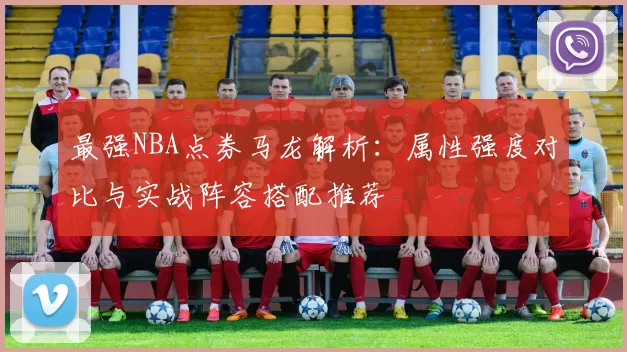 最强NBA点券马龙解析：属性强度对比与实战阵容搭配推荐