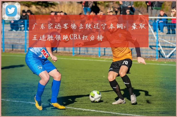 广东宏远客场击败辽宁本钢，豪取五连胜领跑CBA积分榜