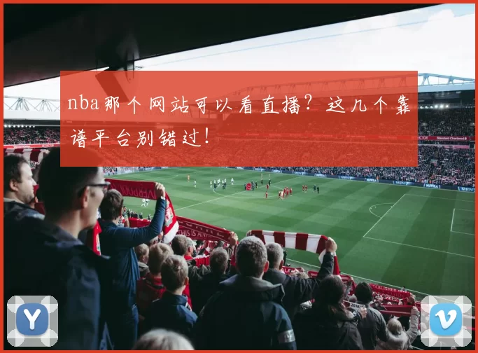 nba那个网站可以看直播？这几个靠谱平台别错过！
