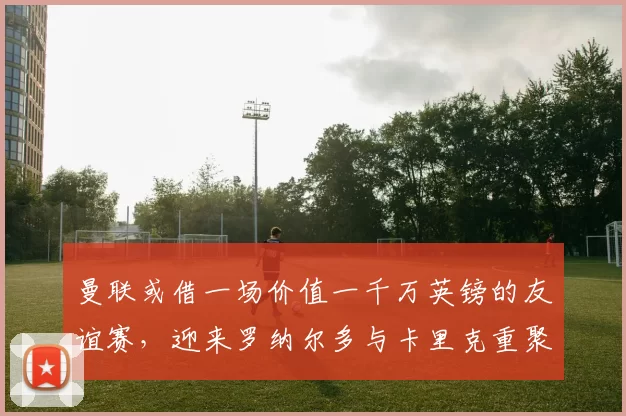曼联或借一场价值一千万英镑的友谊赛，迎来罗纳尔多与卡里克重聚