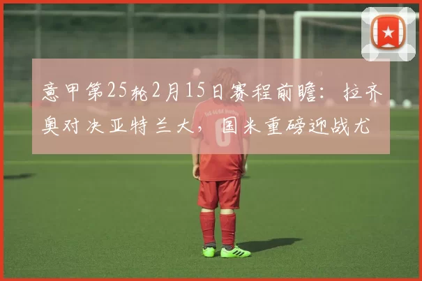 意甲第25轮2月15日赛程前瞻：拉齐奥对决亚特兰大，国米重磅迎战尤文_比赛_罗马_尤文图斯