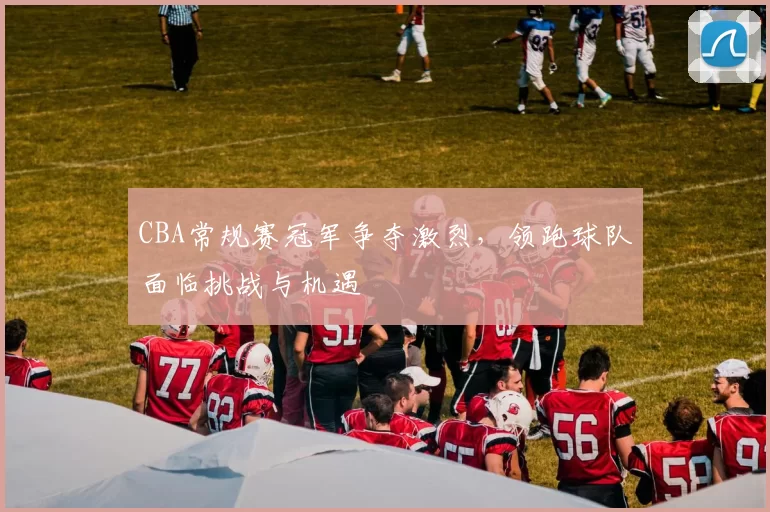 CBA常规赛冠军争夺激烈,领跑球队面临挑战与机遇