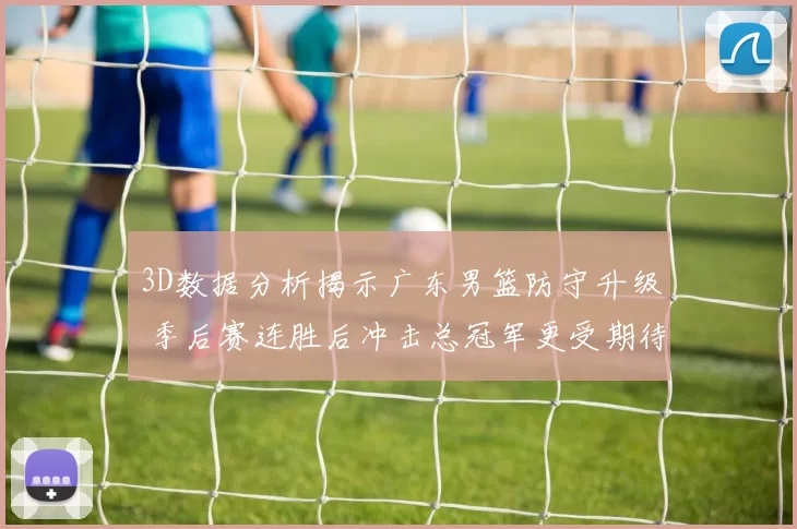 3D数据分析揭示广东男篮防守升级 季后赛连胜后冲击总冠军更受期待