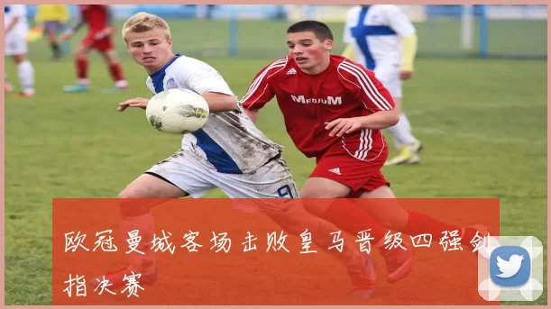 欧冠曼城客场击败皇马晋级四强剑指决赛
