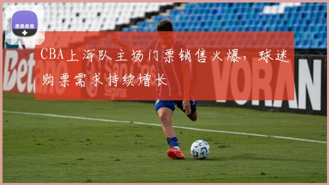 CBA上海队主场门票销售火爆，球迷购票需求持续增长