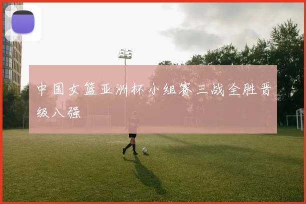 中国女篮亚洲杯小组赛三战全胜晋级八强