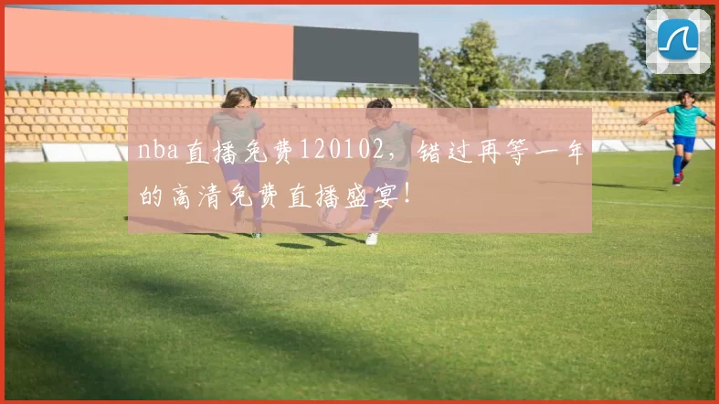 nba直播免费120102，错过再等一年的高清免费直播盛宴！