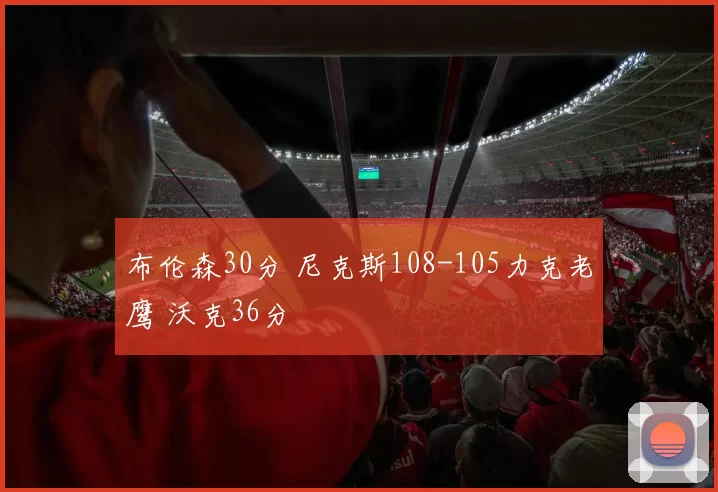 布伦森30分 尼克斯108-105力克老鹰 沃克36分