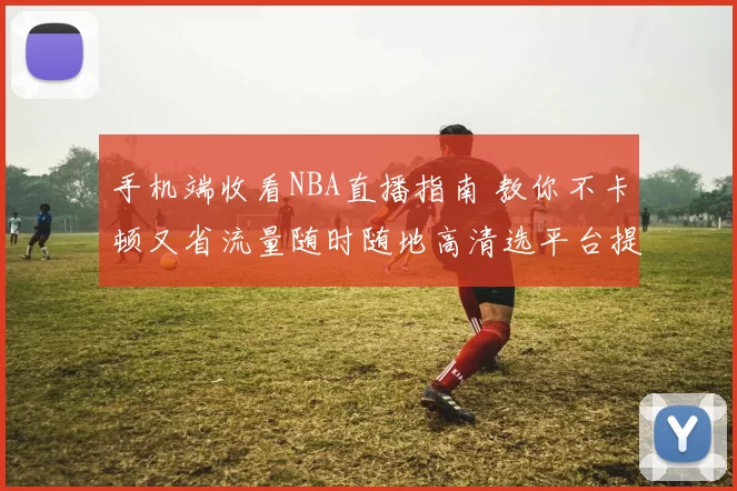 手机端收看NBA直播指南 教你不卡顿又省流量随时随地高清选平台提速稳定