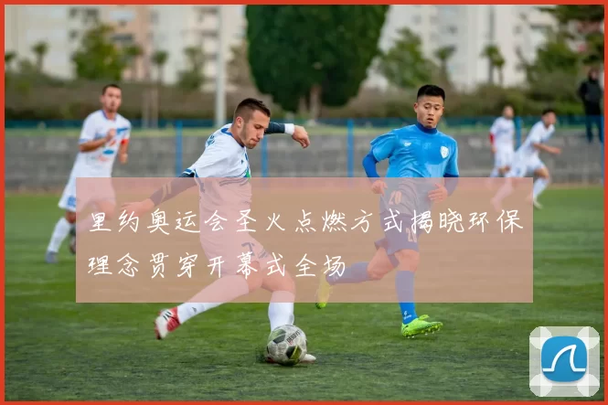 里约奥运会圣火点燃方式揭晓环保理念贯穿开幕式全场