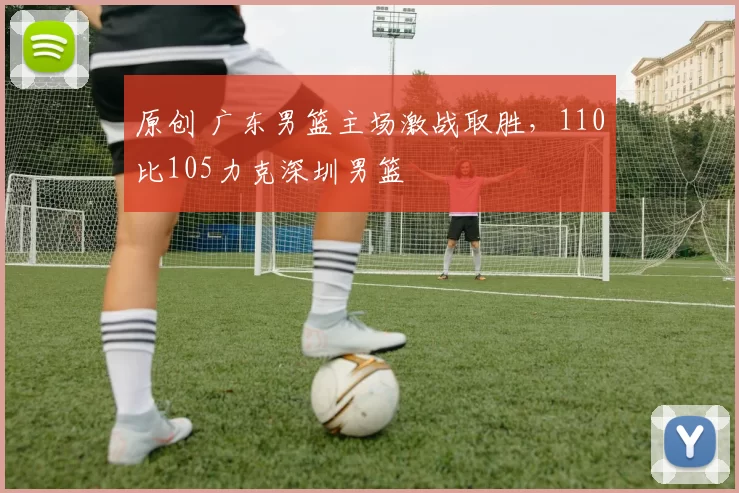 原创 广东男篮主场激战取胜，110比105力克深圳男篮