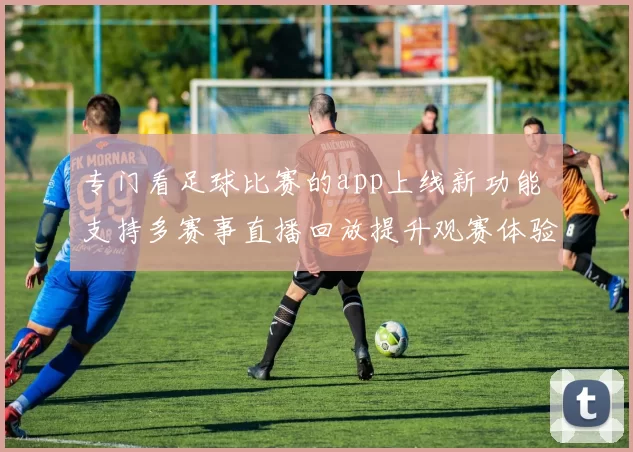 专门看足球比赛的app上线新功能 支持多赛事直播回放提升观赛体验