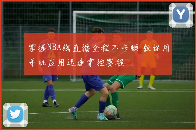 掌握NBA线直播全程不卡顿 教你用手机应用迅速掌控赛程