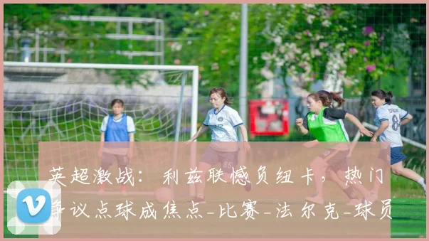 英超激战：利兹联憾负纽卡，热门争议点球成焦点_比赛_法尔克_球员