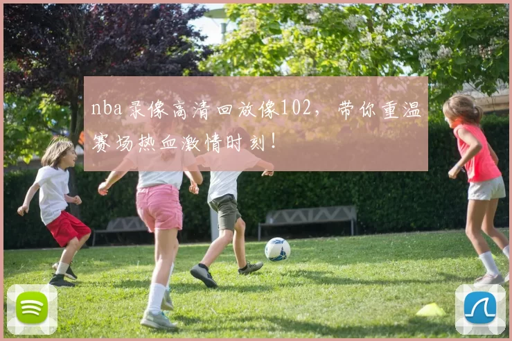 nba录像高清回放像102，带你重温赛场热血激情时刻！