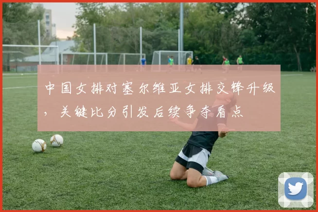 中国女排对塞尔维亚女排交锋升级，关键比分引发后续争夺看点