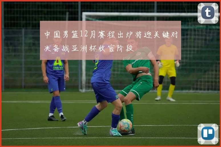 中国男篮12月赛程出炉将迎关键对决备战亚洲杯收官阶段