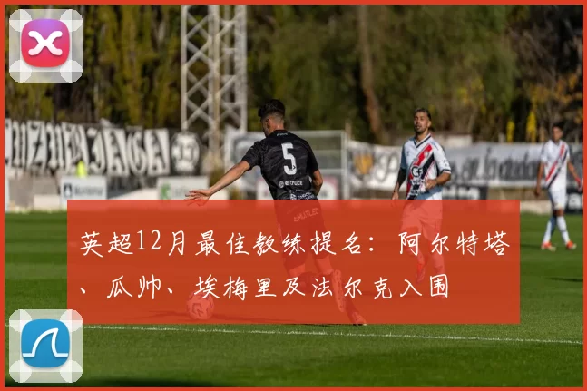 英超12月最佳教练提名：阿尔特塔、瓜帅、埃梅里及法尔克入围