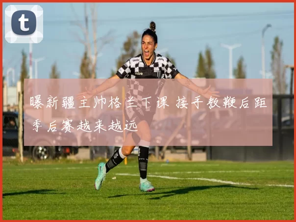 曝新疆主帅格兰下课 接手教鞭后距季后赛越来越远