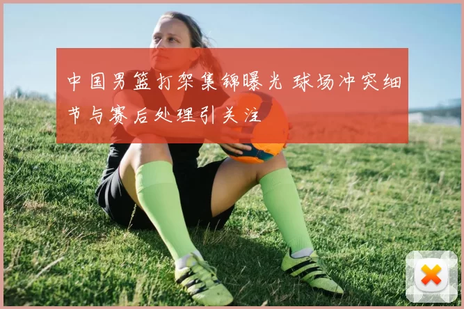 中国男篮打架集锦曝光 球场冲突细节与赛后处理引关注