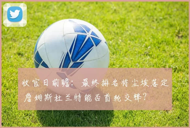 收官日前瞻:最终排名将尘埃落定 詹姆斯杜兰特能否首轮交锋?