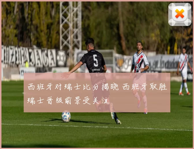 西班牙对瑞士比分揭晓 西班牙取胜瑞士晋级前景受关注