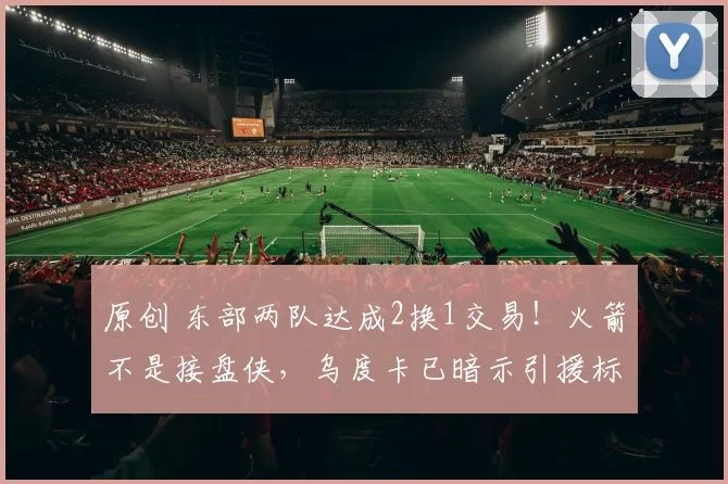 原创 东部两队达成2换1交易！火箭不是接盘侠，乌度卡已暗示引援标准