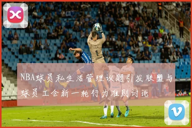 NBA球员私生活管理议题引发联盟与球员工会新一轮行为准则讨论