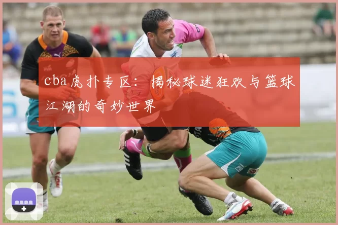 cba虎扑专区：揭秘球迷狂欢与篮球江湖的奇妙世界