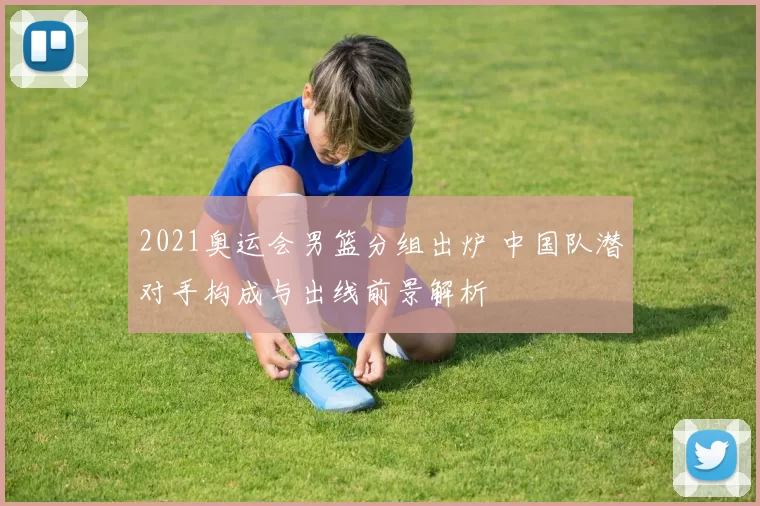2021奥运会男篮分组出炉 中国队潜对手构成与出线前景解析