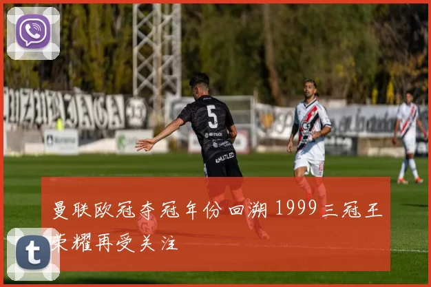 曼联欧冠夺冠年份回溯 1999三冠王荣耀再受关注