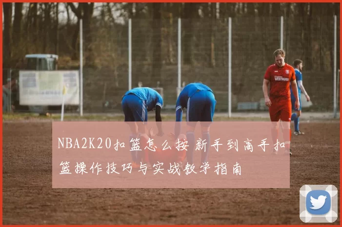 NBA2K20扣篮怎么按 新手到高手扣篮操作技巧与实战教学指南