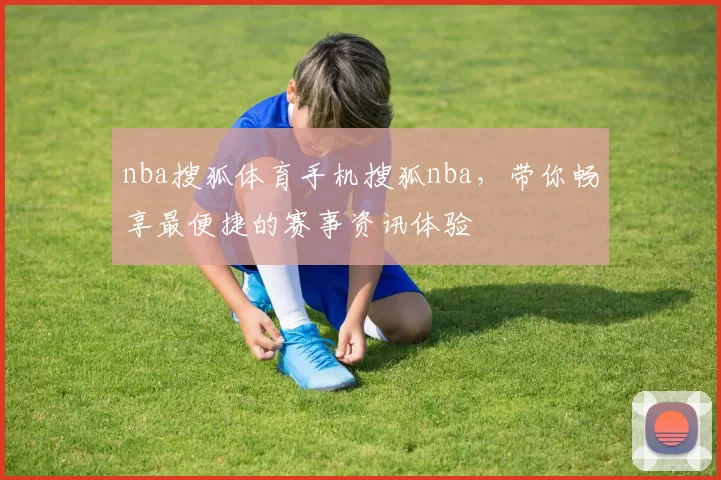 nba搜狐体育手机搜狐nba，带你畅享最便捷的赛事资讯体验