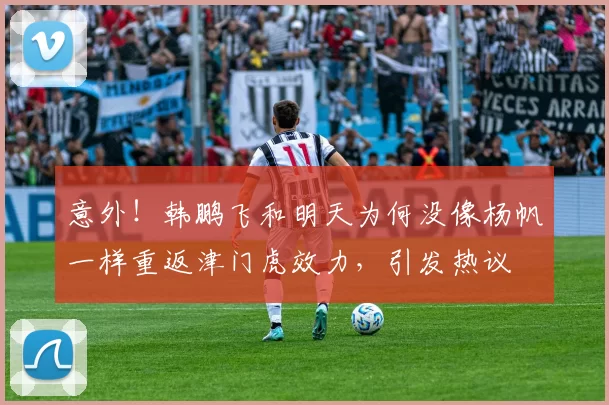 意外！韩鹏飞和明天为何没像杨帆一样重返津门虎效力，引发热议