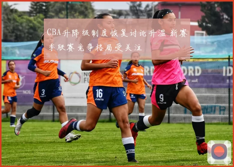 CBA升降级制度恢复讨论升温 新赛季联赛竞争格局受关注