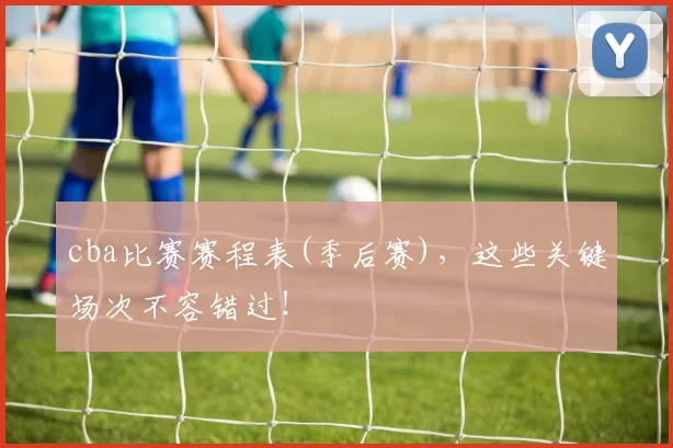 cba比赛赛程表(季后赛)，这些关键场次不容错过！