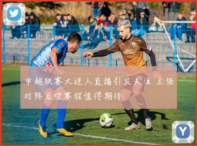 中超联赛大连人直播引发关注 主场对阵后续赛程值得期待