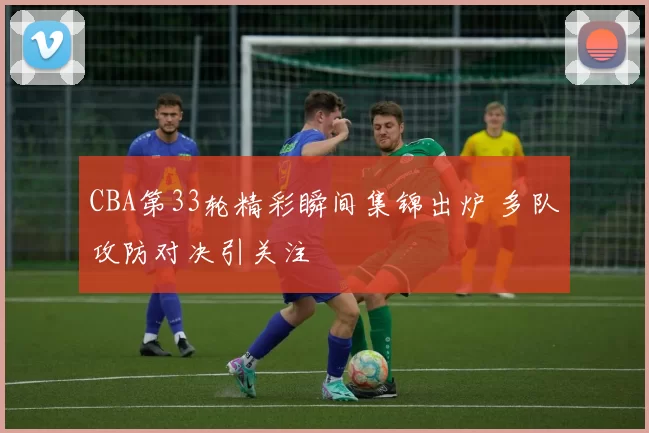 CBA第33轮精彩瞬间集锦出炉 多队攻防对决引关注