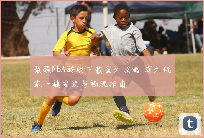 最强NBA游戏下载国外攻略 海外玩家一键安装与畅玩指南