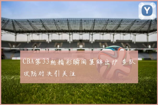 CBA第33轮精彩瞬间集锦出炉 多队攻防对决引关注